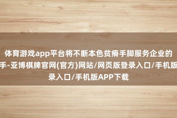 体育游戏app平台将不断本色贫瘠手脚服务企业的根柢合手手-亚博棋牌官网(官方)网站/网页版登录入口/手机版APP下载
