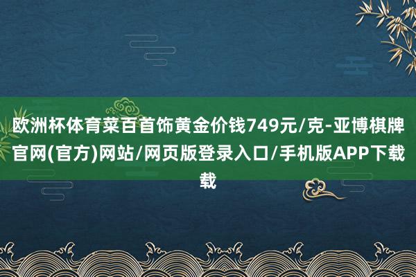 欧洲杯体育菜百首饰黄金价钱749元/克-亚博棋牌官网(官方)网站/网页版登录入口/手机版APP下载