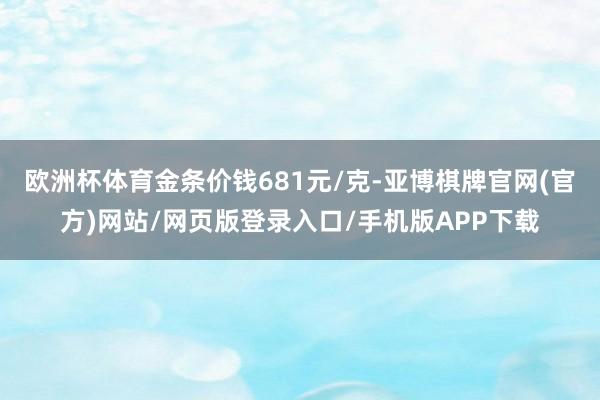 欧洲杯体育金条价钱681元/克-亚博棋牌官网(官方)网站/网页版登录入口/手机版APP下载