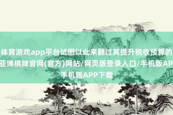 体育游戏app平台试图以此来翻过其提升税收预算的一页-亚博棋牌官网(官方)网站/网页版登录入口/手机版APP下载