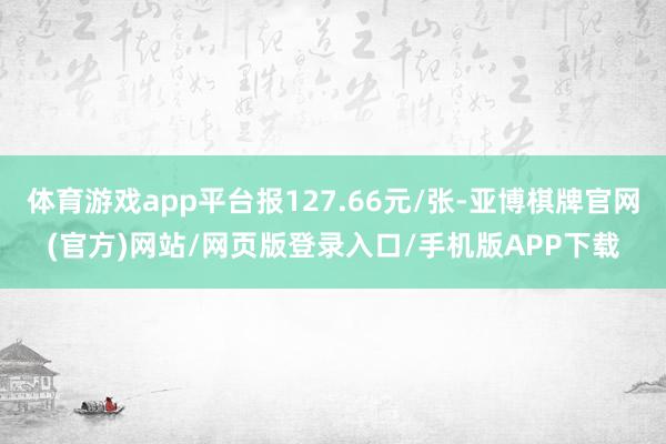 体育游戏app平台报127.66元/张-亚博棋牌官网(官方)网站/网页版登录入口/手机版APP下载