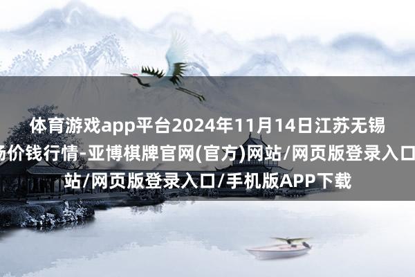 体育游戏app平台2024年11月14日江苏无锡向阳农产物大商场价钱行情-亚博棋牌官网(官方)网站/网页版登录入口/手机版APP下载