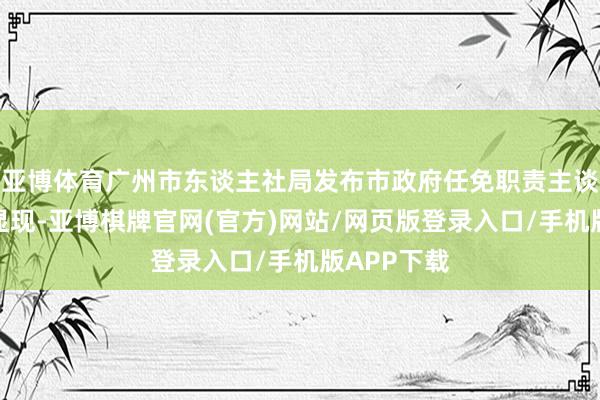 亚博体育广州市东谈主社局发布市政府任免职责主谈主员信息显现-亚博棋牌官网(官方)网站/网页版登录入口/手机版APP下载