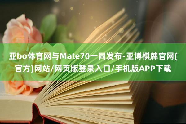 亚bo体育网与Mate70一同发布-亚博棋牌官网(官方)网站/网页版登录入口/手机版APP下载