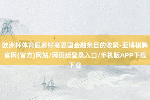 欧洲杯体育跟着好意思国金融条目的收紧-亚博棋牌官网(官方)网站/网页版登录入口/手机版APP下载