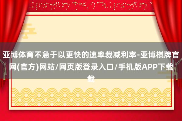 亚博体育不急于以更快的速率裁减利率-亚博棋牌官网(官方)网站/网页版登录入口/手机版APP下载