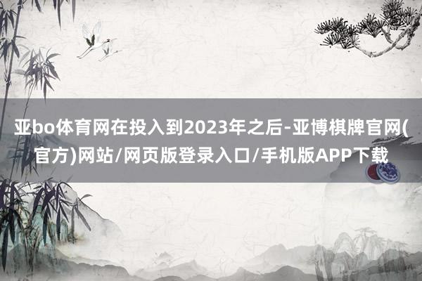 亚bo体育网在投入到2023年之后-亚博棋牌官网(官方)网站/网页版登录入口/手机版APP下载
