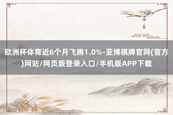 欧洲杯体育近6个月飞腾1.0%-亚博棋牌官网(官方)网站/网页版登录入口/手机版APP下载