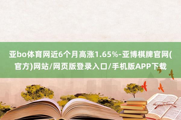 亚bo体育网近6个月高涨1.65%-亚博棋牌官网(官方)网站/网页版登录入口/手机版APP下载