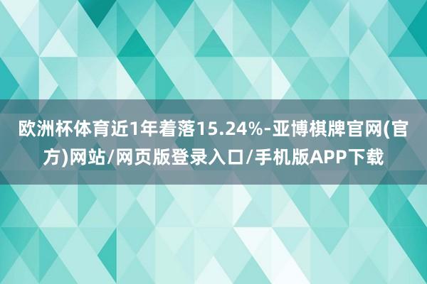 欧洲杯体育近1年着落15.24%-亚博棋牌官网(官方)网站/网页版登录入口/手机版APP下载