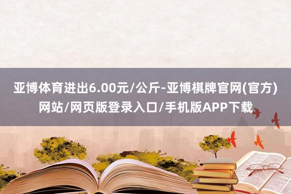 亚博体育进出6.00元/公斤-亚博棋牌官网(官方)网站/网页版登录入口/手机版APP下载