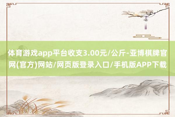 体育游戏app平台收支3.00元/公斤-亚博棋牌官网(官方)网站/网页版登录入口/手机版APP下载