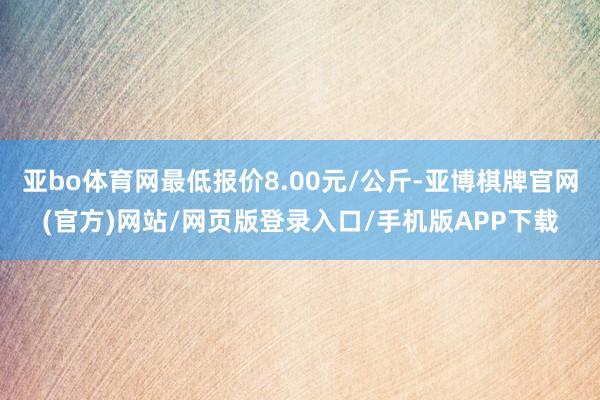 亚bo体育网最低报价8.00元/公斤-亚博棋牌官网(官方)网站/网页版登录入口/手机版APP下载