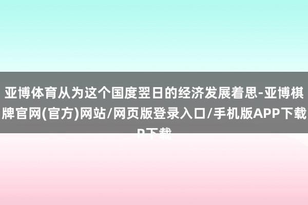 亚博体育从为这个国度翌日的经济发展着思-亚博棋牌官网(官方)网站/网页版登录入口/手机版APP下载