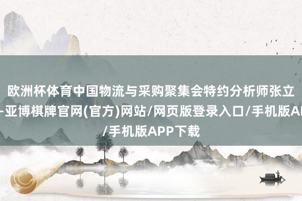 欧洲杯体育 中国物流与采购聚集会特约分析师张立群觉得-亚博棋牌官网(官方)网站/网页版登录入口/手机版APP下载