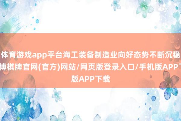 体育游戏app平台海工装备制造业向好态势不断沉稳-亚博棋牌官网(官方)网站/网页版登录入口/手机版APP下载
