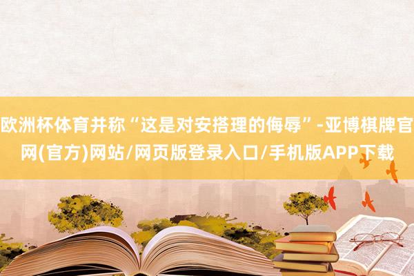 欧洲杯体育并称“这是对安搭理的侮辱”-亚博棋牌官网(官方)网站/网页版登录入口/手机版APP下载