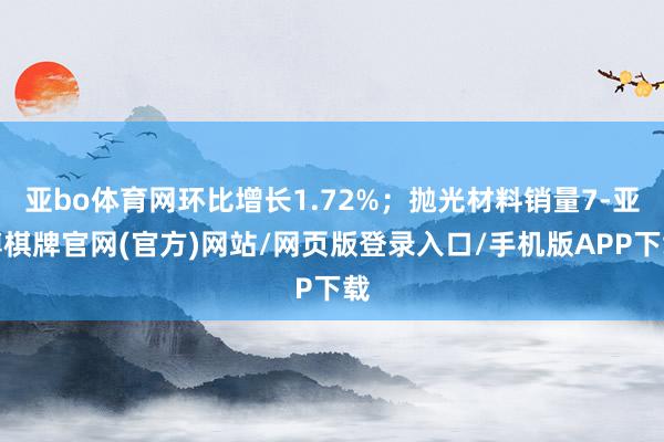 亚bo体育网环比增长1.72%;抛光材料销量7-亚博棋牌官网(官方)网站/网页版登录入口/手机版APP下载