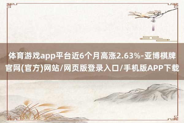 体育游戏app平台近6个月高涨2.63%-亚博棋牌官网(官方)网站/网页版登录入口/手机版APP下载