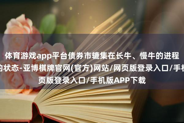 体育游戏app平台债券市辘集在长牛、慢牛的进程中迎来更好的状态-亚博棋牌官网(官方)网站/网页版登录入口/手机版APP下载