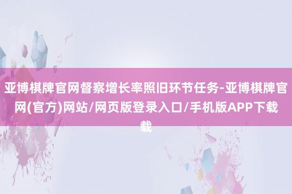 亚博棋牌官网督察增长率照旧环节任务-亚博棋牌官网(官方)网站/网页版登录入口/手机版APP下载