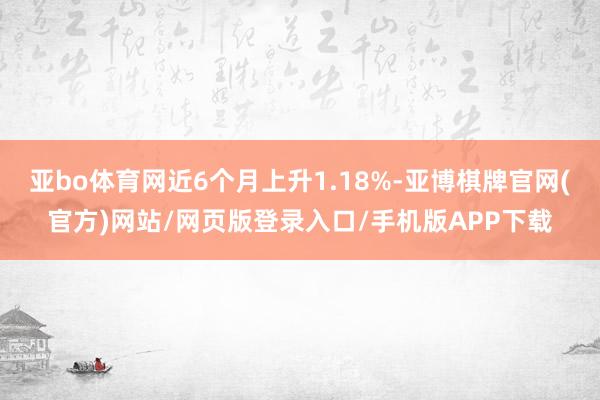 亚bo体育网近6个月上升1.18%-亚博棋牌官网(官方)网站/网页版登录入口/手机版APP下载