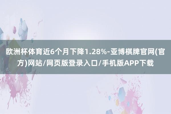 欧洲杯体育近6个月下降1.28%-亚博棋牌官网(官方)网站/网页版登录入口/手机版APP下载