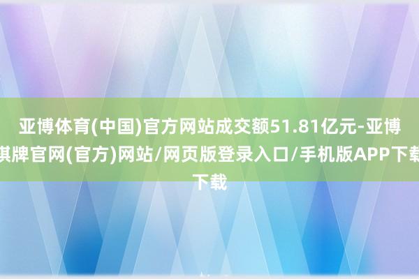 亚博体育(中国)官方网站成交额51.81亿元-亚博棋牌官网(官方)网站/网页版登录入口/手机版APP下载