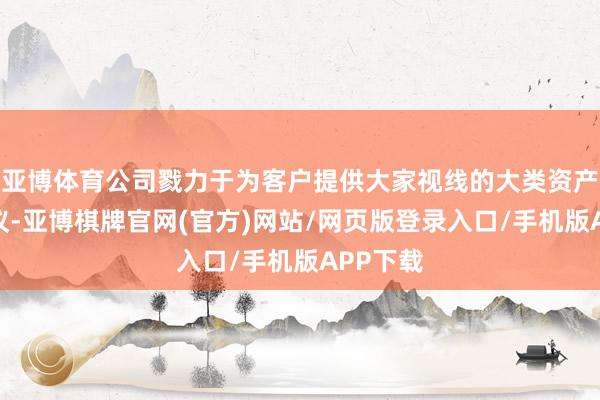 亚博体育公司戮力于为客户提供大家视线的大类资产确立决议-亚博棋牌官网(官方)网站/网页版登录入口/手机版APP下载