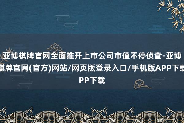 亚博棋牌官网全面推开上市公司市值不停侦查-亚博棋牌官网(官方)网站/网页版登录入口/手机版APP下载