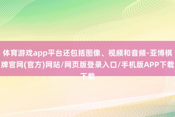 体育游戏app平台还包括图像、视频和音频-亚博棋牌官网(官方)网站/网页版登录入口/手机版APP下载