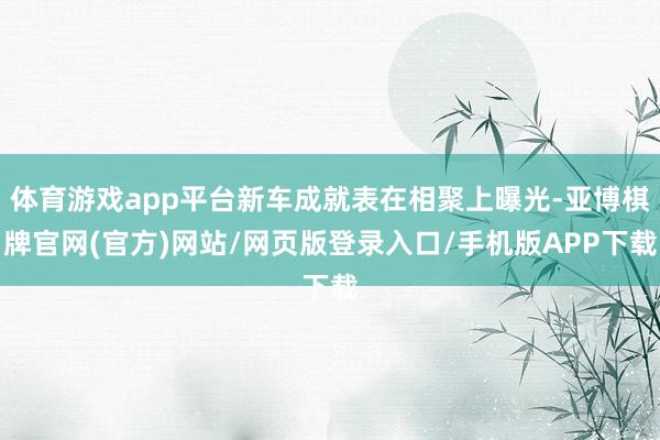 体育游戏app平台新车成就表在相聚上曝光-亚博棋牌官网(官方)网站/网页版登录入口/手机版APP下载