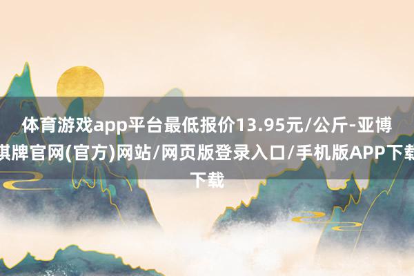 体育游戏app平台最低报价13.95元/公斤-亚博棋牌官网(官方)网站/网页版登录入口/手机版APP下载