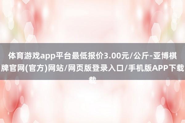 体育游戏app平台最低报价3.00元/公斤-亚博棋牌官网(官方)网站/网页版登录入口/手机版APP下载