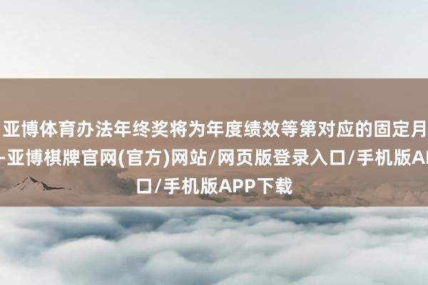 亚博体育办法年终奖将为年度绩效等第对应的固定月薪倍数-亚博棋牌官网(官方)网站/网页版登录入口/手机版APP下载