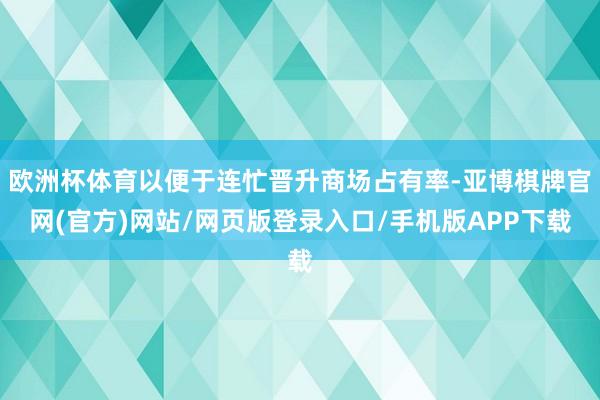 欧洲杯体育以便于连忙晋升商场占有率-亚博棋牌官网(官方)网站/网页版登录入口/手机版APP下载