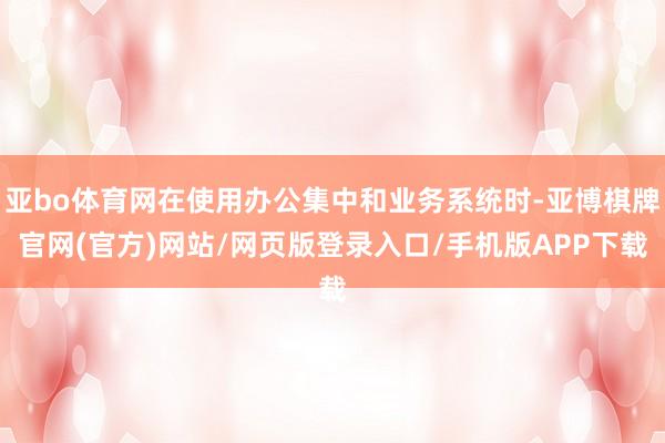 亚bo体育网在使用办公集中和业务系统时-亚博棋牌官网(官方)网站/网页版登录入口/手机版APP下载