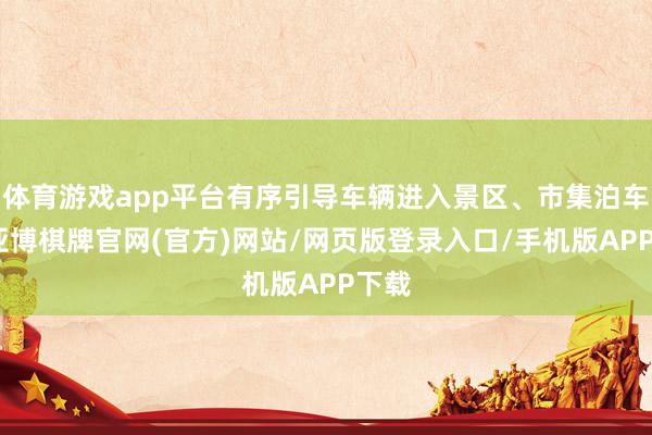 体育游戏app平台有序引导车辆进入景区、市集泊车场-亚博棋牌官网(官方)网站/网页版登录入口/手机版APP下载