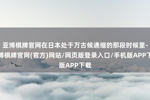 亚博棋牌官网在日本处于万古候通缩的那段时候里-亚博棋牌官网(官方)网站/网页版登录入口/手机版APP下载