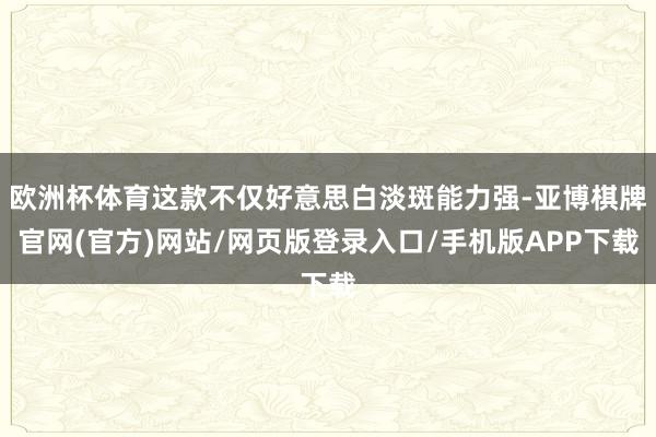欧洲杯体育这款不仅好意思白淡斑能力强-亚博棋牌官网(官方)网站/网页版登录入口/手机版APP下载