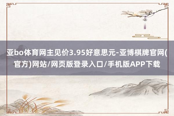 亚bo体育网主见价3.95好意思元-亚博棋牌官网(官方)网站/网页版登录入口/手机版APP下载