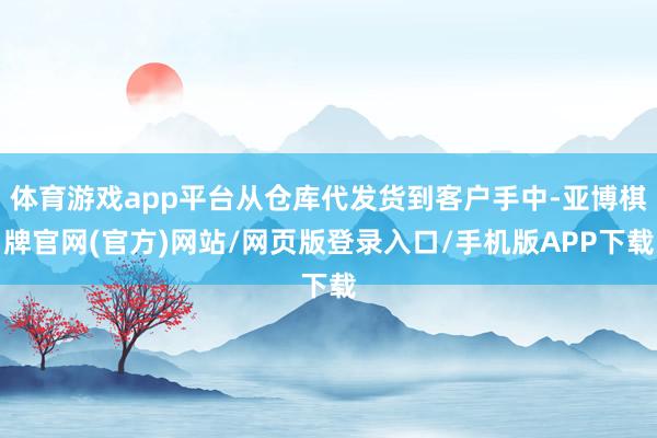 体育游戏app平台从仓库代发货到客户手中-亚博棋牌官网(官方)网站/网页版登录入口/手机版APP下载