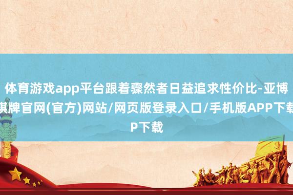 体育游戏app平台跟着骤然者日益追求性价比-亚博棋牌官网(官方)网站/网页版登录入口/手机版APP下载