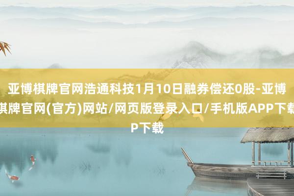 亚博棋牌官网浩通科技1月10日融券偿还0股-亚博棋牌官网(官方)网站/网页版登录入口/手机版APP下载