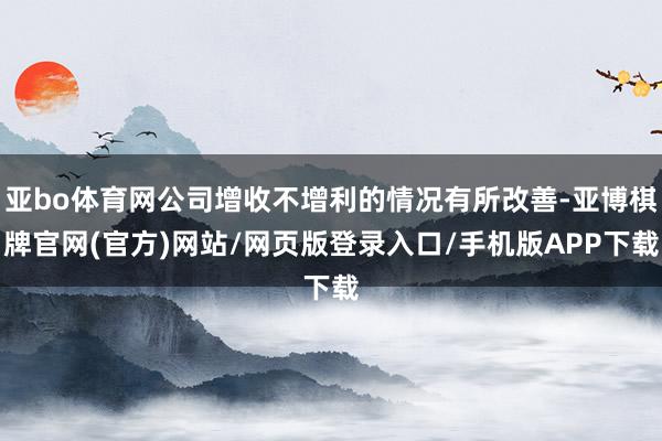 亚bo体育网公司增收不增利的情况有所改善-亚博棋牌官网(官方)网站/网页版登录入口/手机版APP下载