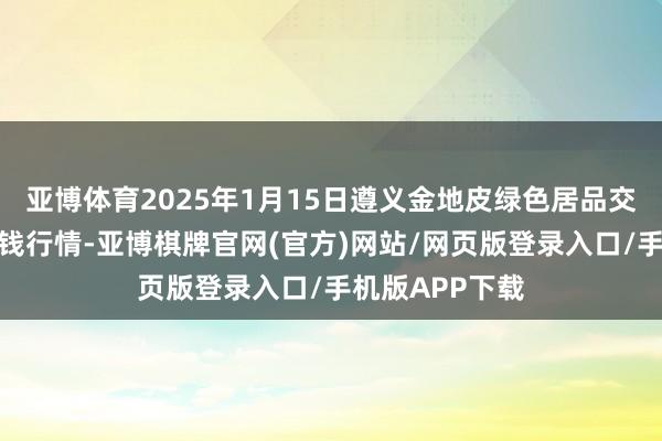 亚博体育2025年1月15日遵义金地皮绿色居品交游有限公司价钱行情-亚博棋牌官网(官方)网站/网页版登录入口/手机版APP下载