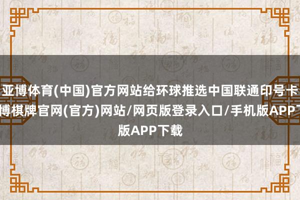 亚博体育(中国)官方网站给环球推选中国联通印号卡-亚博棋牌官网(官方)网站/网页版登录入口/手机版APP下载