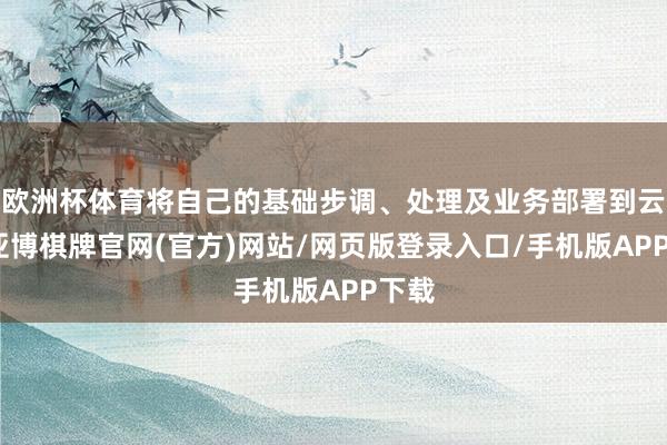 欧洲杯体育将自己的基础步调、处理及业务部署到云霄-亚博棋牌官网(官方)网站/网页版登录入口/手机版APP下载