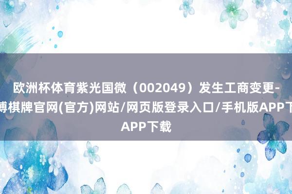 欧洲杯体育紫光国微(002049)发生工商变更-亚博棋牌官网(官方)网站/网页版登录入口/手机版APP下载