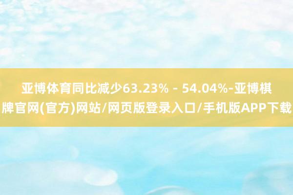 亚博体育同比减少63.23% - 54.04%-亚博棋牌官网(官方)网站/网页版登录入口/手机版APP下载